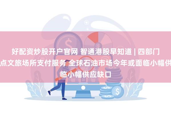 好配资炒股开户官网 智通港股早知道 | 四部门优化重点文旅场所支付服务 全球石油市场今年或面临小幅供应缺口