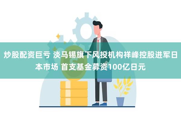 炒股配资巨亏 淡马锡旗下风投机构祥峰控股进军日本市场 首支基金募资100亿日元