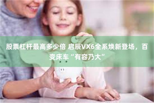 股票杠杆最高多少倍 启辰VX6全系焕新登场，百变床车“有容乃大”