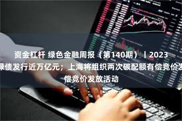 资金杠杆 绿色金融周报（第140期）丨2023年中国绿债发行近万亿元；上海将组织两次碳配额有偿竞价发放活动