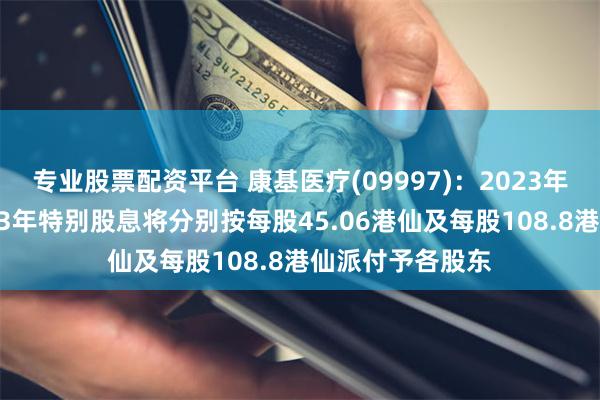 专业股票配资平台 康基医疗(09997)：2023年末期股息及2023年特别股息将分别按每股45.06港仙及每股108.8港仙派付予各股东