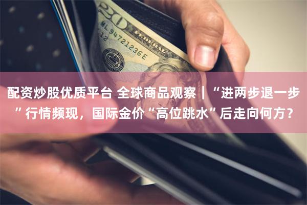 配资炒股优质平台 全球商品观察｜“进两步退一步”行情频现，国际金价“高位跳水”后走向何方？