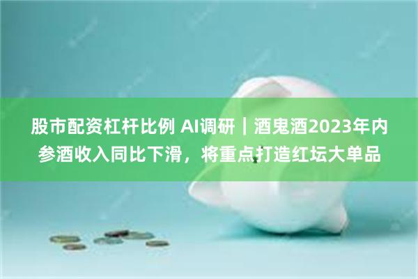 股市配资杠杆比例 AI调研｜酒鬼酒2023年内参酒收入同比下滑，将重点打造红坛大单品