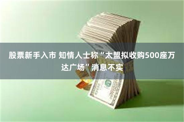 股票新手入市 知情人士称“太盟拟收购500座万达广场”消息不实