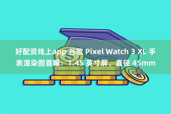 好配资线上app 谷歌 Pixel Watch 3 XL 手表渲染图首曝：1.45 英寸屏、直径 45mm