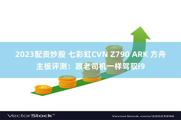 2023配资炒股 七彩虹CVN Z790 ARK 方舟主板评测：跟老司机一样驾驭i9