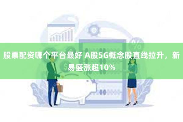 股票配资哪个平台最好 A股5G概念股直线拉升，新易盛涨超10%