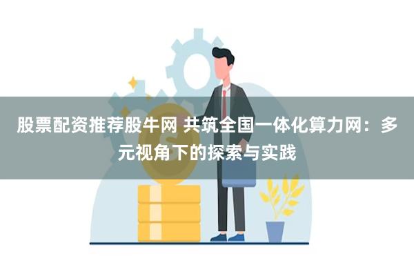 股票配资推荐股牛网 共筑全国一体化算力网：多元视角下的探索与实践