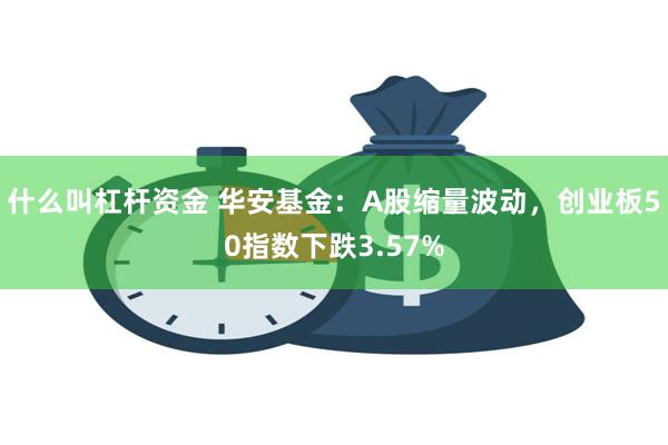 什么叫杠杆资金 华安基金：A股缩量波动，创业板50指数下跌3.57%