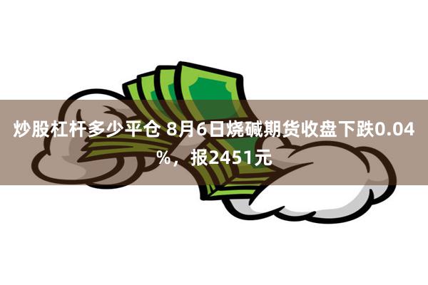 炒股杠杆多少平仓 8月6日烧碱期货收盘下跌0.04%，报2451元