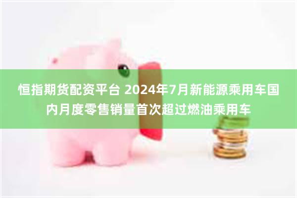 恒指期货配资平台 2024年7月新能源乘用车国内月度零售销量首次超过燃油乘用车