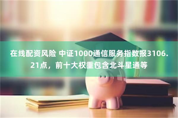 在线配资风险 中证1000通信服务指数报3106.21点，前十大权重包含北斗星通等