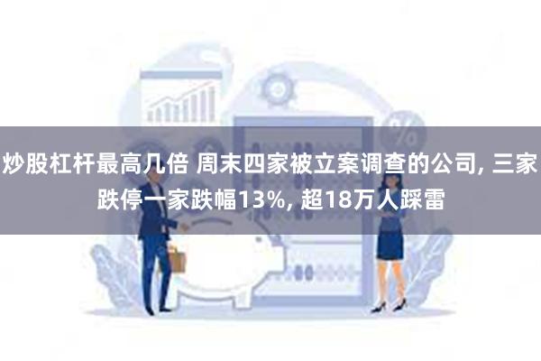 炒股杠杆最高几倍 周末四家被立案调查的公司, 三家跌停一家跌幅13%, 超18万人踩雷