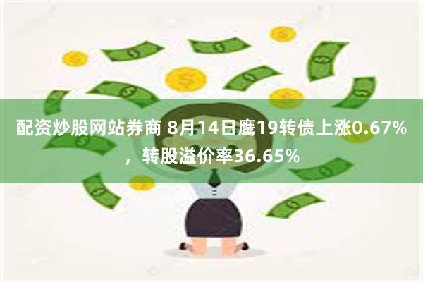 配资炒股网站券商 8月14日鹰19转债上涨0.67%，转股溢价率36.65%