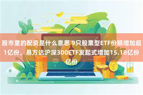 股市里的配资是什么意思 9只股票型ETF份额增加超1亿份，易方达沪深300ETF发起式增加15.18亿份