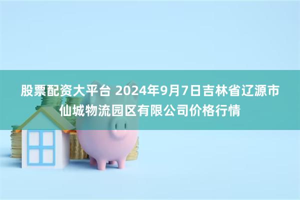 股票配资大平台 2024年9月7日吉林省辽源市仙城物流园区有限公司价格行情