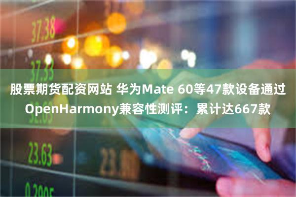 股票期货配资网站 华为Mate 60等47款设备通过OpenHarmony兼容性测评：累计达667款