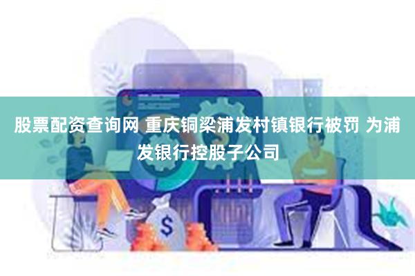 股票配资查询网 重庆铜梁浦发村镇银行被罚 为浦发银行控股子公司