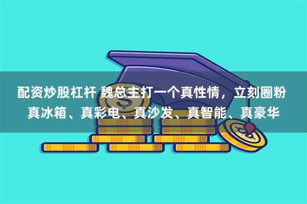 配资炒股杠杆 魏总主打一个真性情，立刻圈粉 真冰箱、真彩电、真沙发、真智能、真豪华