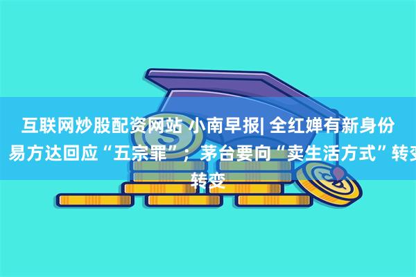 互联网炒股配资网站 小南早报| 全红婵有新身份；易方达回应“五宗罪”；茅台要向“卖生活方式”转变