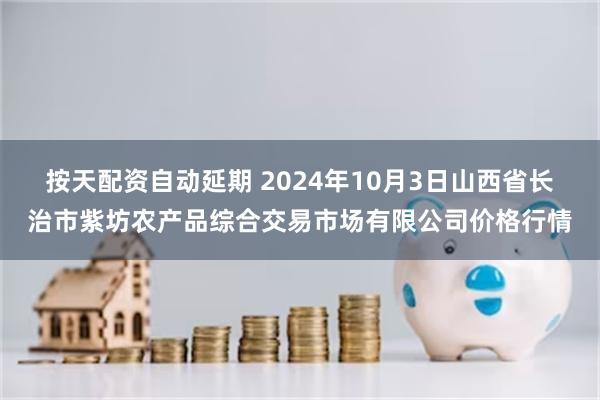 按天配资自动延期 2024年10月3日山西省长治市紫坊农产品综合交易市场有限公司价格行情