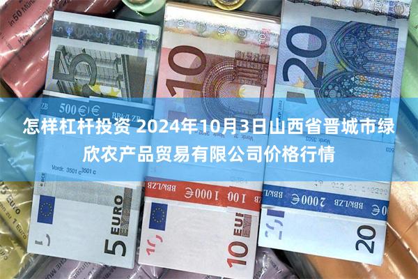 怎样杠杆投资 2024年10月3日山西省晋城市绿欣农产品贸易有限公司价格行情