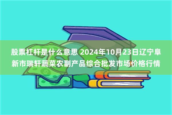 股票杠杆是什么意思 2024年10月23日辽宁阜新市瑞轩蔬菜农副产品综合批发市场价格行情