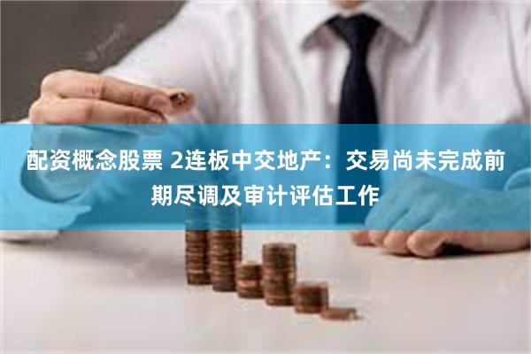 配资概念股票 2连板中交地产：交易尚未完成前期尽调及审计评估工作