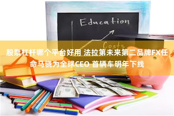 股票杠杆哪个平台好用 法拉第未来第二品牌FX任命马骁为全球CEO 首辆车明年下线