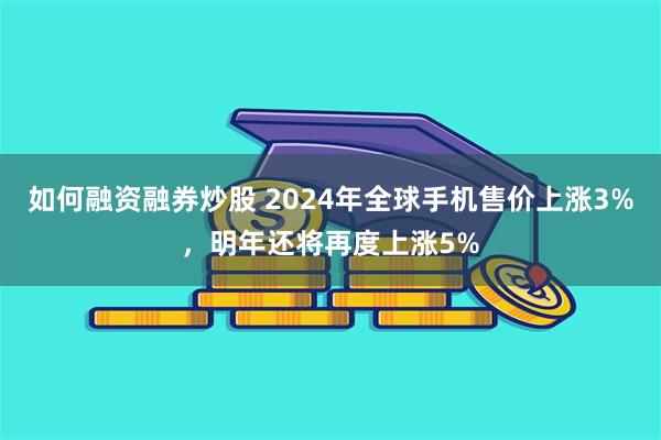 如何融资融券炒股 2024年全球手机售价上涨3%，明年还将再度上涨5%