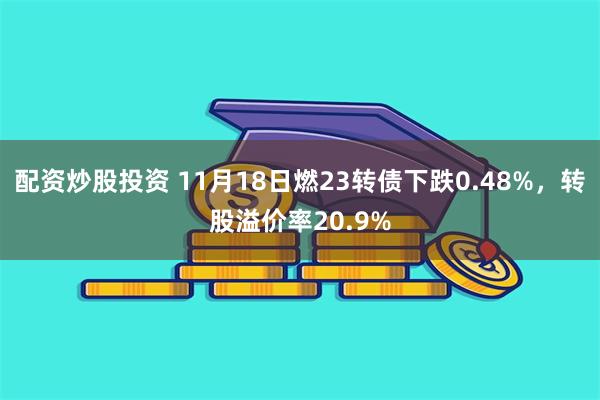 配资炒股投资 11月18日燃23转债下跌0.48%，转股溢价率20.9%