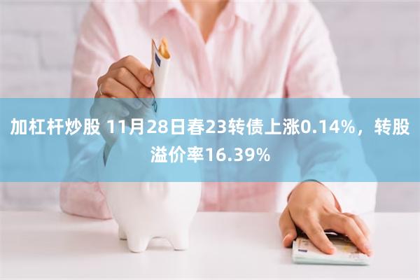 加杠杆炒股 11月28日春23转债上涨0.14%，转股溢价率16.39%