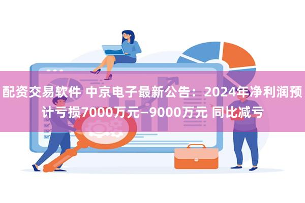 配资交易软件 中京电子最新公告：2024年净利润预计亏损7000万元—9000万元 同比减亏