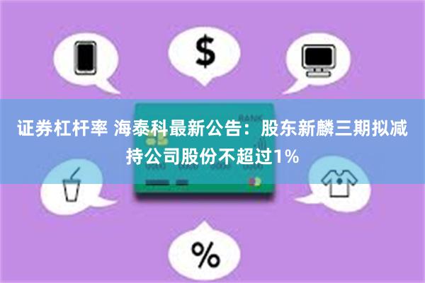 证券杠杆率 海泰科最新公告：股东新麟三期拟减持公司股份不超过1%