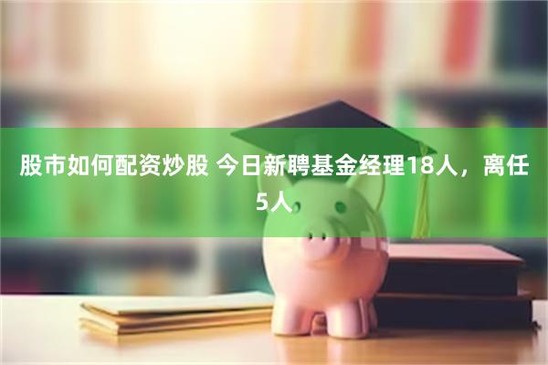 股市如何配资炒股 今日新聘基金经理18人，离任5人