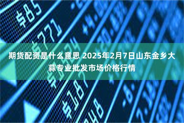 期货配资是什么意思 2025年2月7日山东金乡大蒜专业批发市场价格行情