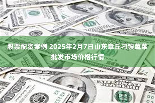 股票配资案例 2025年2月7日山东章丘刁镇蔬菜批发市场价格行情