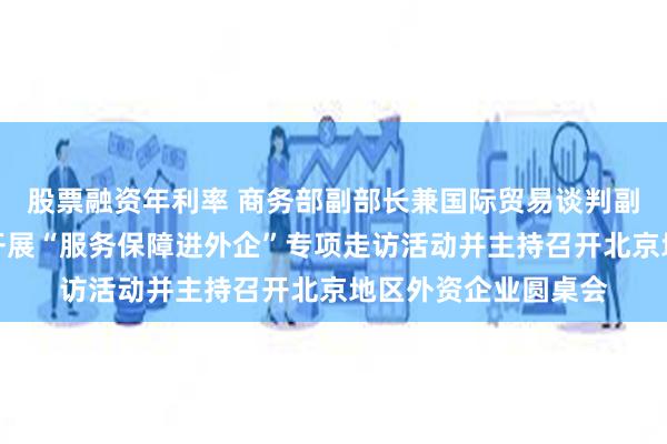 股票融资年利率 商务部副部长兼国际贸易谈判副代表凌激赴北京市开展“服务保障进外企”专项走访活动并主持召开北京地区外资企业圆桌会