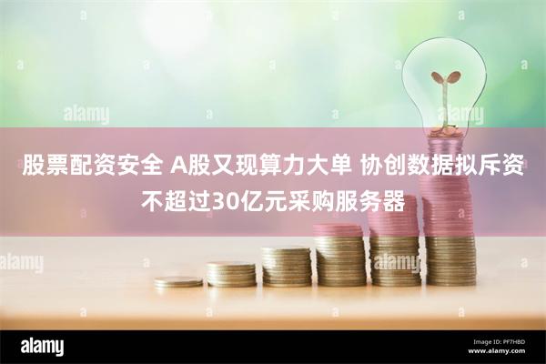 股票配资安全 A股又现算力大单 协创数据拟斥资不超过30亿元采购服务器