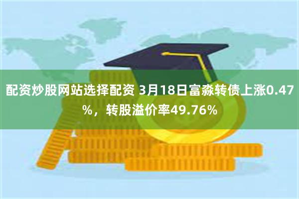 配资炒股网站选择配资 3月18日富淼转债上涨0.47%，转股溢价率49.76%