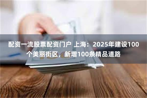 配资一流股票配资门户 上海：2025年建设100个美丽街区，新增100条精品道路